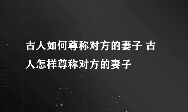 古人如何尊称对方的妻子 古人怎样尊称对方的妻子