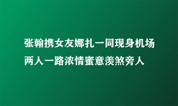 张翰携女友娜扎一同现身机场两人一路浓情蜜意羡煞旁人