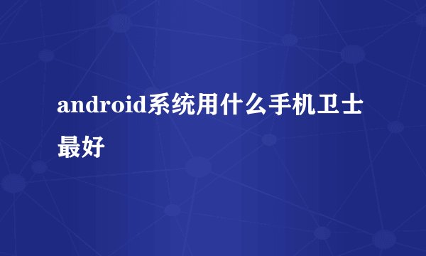 android系统用什么手机卫士最好