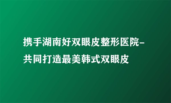 携手湖南好双眼皮整形医院-共同打造最美韩式双眼皮
