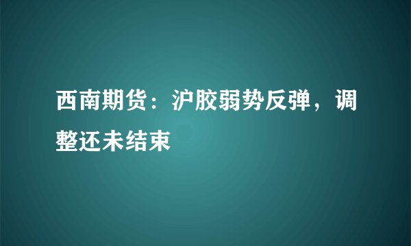 西南期货：沪胶弱势反弹，调整还未结束