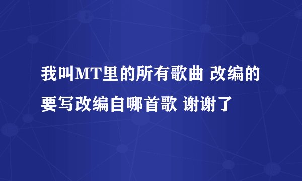 我叫MT里的所有歌曲 改编的要写改编自哪首歌 谢谢了