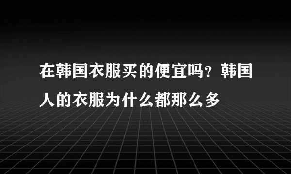 在韩国衣服买的便宜吗？韩国人的衣服为什么都那么多