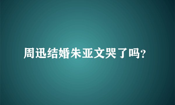 周迅结婚朱亚文哭了吗？