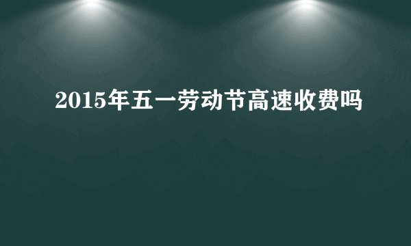 2015年五一劳动节高速收费吗