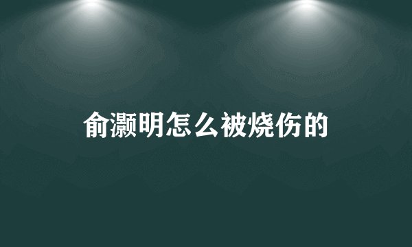 俞灏明怎么被烧伤的
