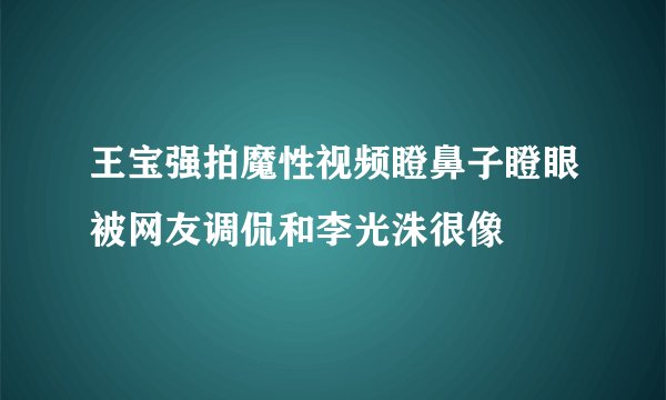 王宝强拍魔性视频瞪鼻子瞪眼被网友调侃和李光洙很像