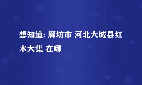 想知道: 廊坊市 河北大城县红木大集 在哪
