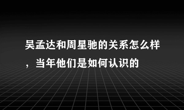 吴孟达和周星驰的关系怎么样，当年他们是如何认识的