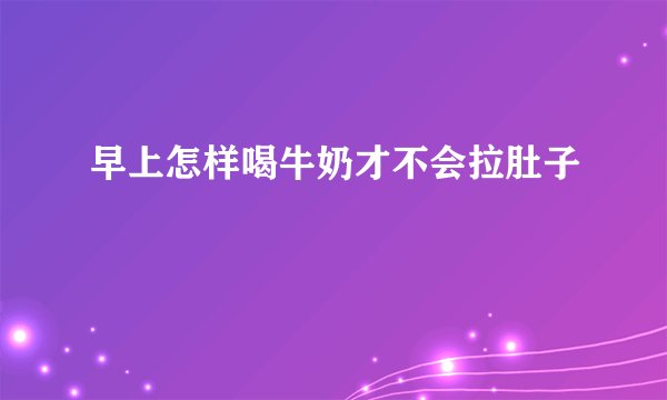早上怎样喝牛奶才不会拉肚子