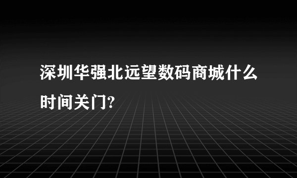 深圳华强北远望数码商城什么时间关门?