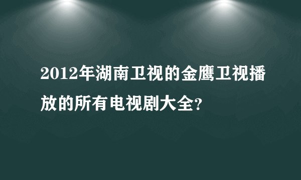 2012年湖南卫视的金鹰卫视播放的所有电视剧大全？