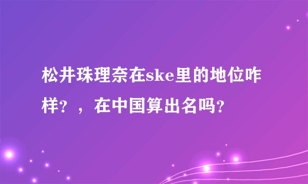 松井珠理奈在ske里的地位咋样？，在中国算出名吗？