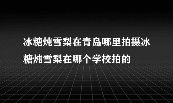 冰糖炖雪梨在青岛哪里拍摄冰糖炖雪梨在哪个学校拍的