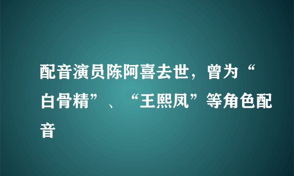 配音演员陈阿喜去世,曾为“白骨精”、“王熙凤”等角色配音
