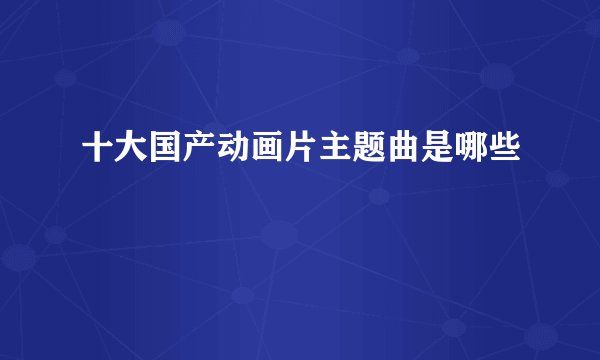 十大国产动画片主题曲是哪些