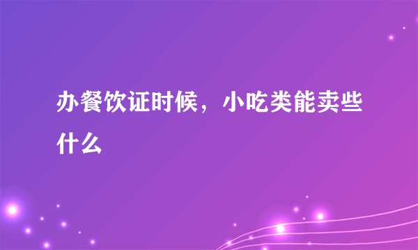 办餐饮证时候，小吃类能卖些什么
