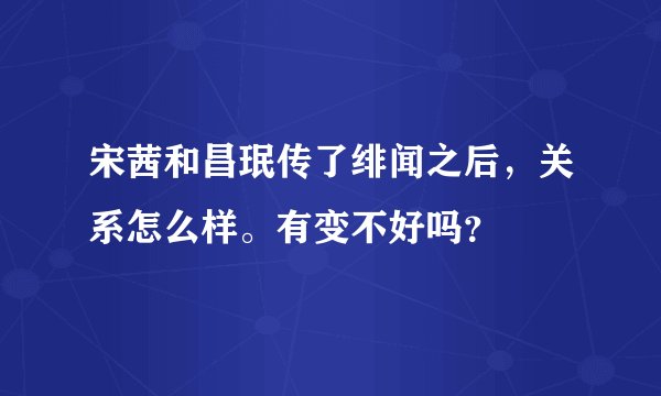 宋茜和昌珉传了绯闻之后,关系怎么样。有变不好吗?