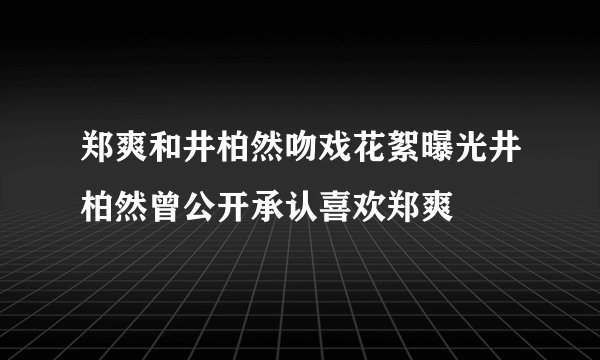 郑爽和井柏然吻戏花絮曝光井柏然曾公开承认喜欢郑爽