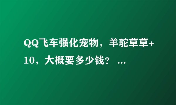 QQ飞车强化宠物，羊驼草草+10，大概要多少钱？ 说具体一点，谢谢。