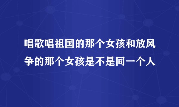 唱歌唱祖国的那个女孩和放风争的那个女孩是不是同一个人