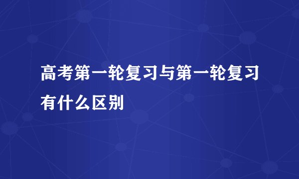 高考第一轮复习与第一轮复习有什么区别
