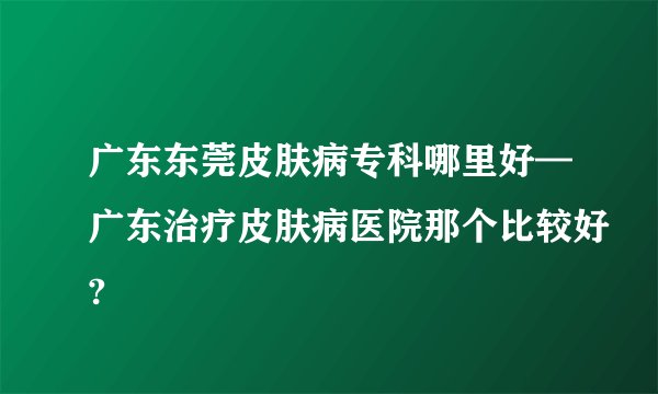 广东东莞皮肤病专科哪里好—广东治疗皮肤病医院那个比较好?
