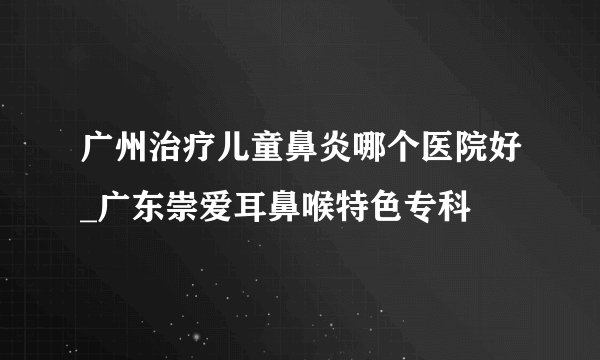 广州治疗儿童鼻炎哪个医院好_广东崇爱耳鼻喉特色专科