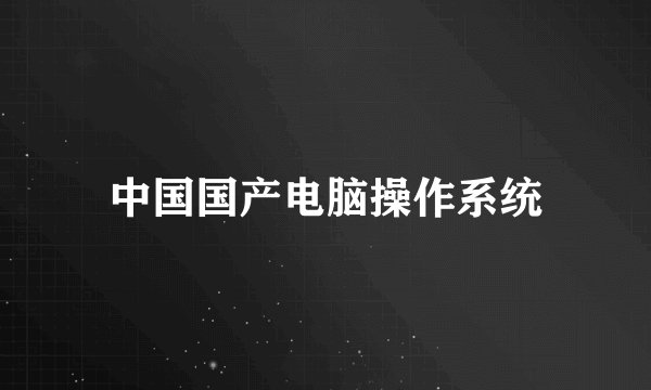 中国国产电脑操作系统