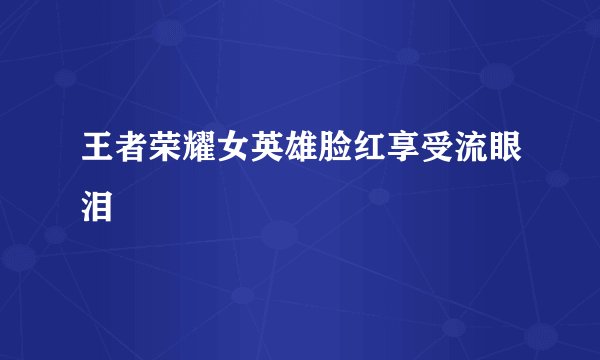 王者荣耀女英雄脸红享受流眼泪