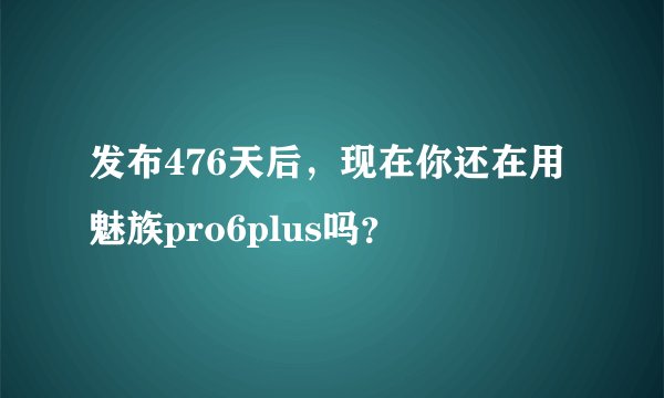发布476天后,现在你还在用魅族pro6plus吗?