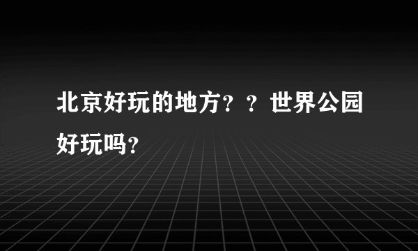 北京好玩的地方？？世界公园好玩吗？