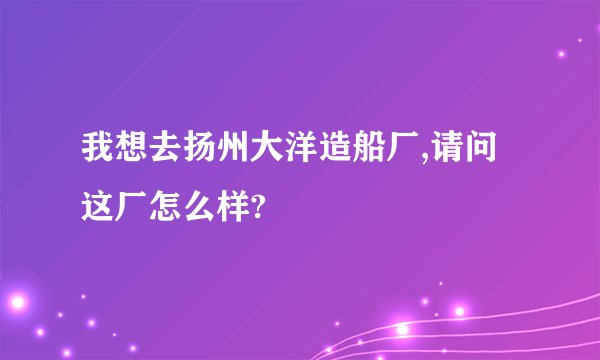 我想去扬州大洋造船厂,请问这厂怎么样?