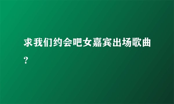 求我们约会吧女嘉宾出场歌曲？