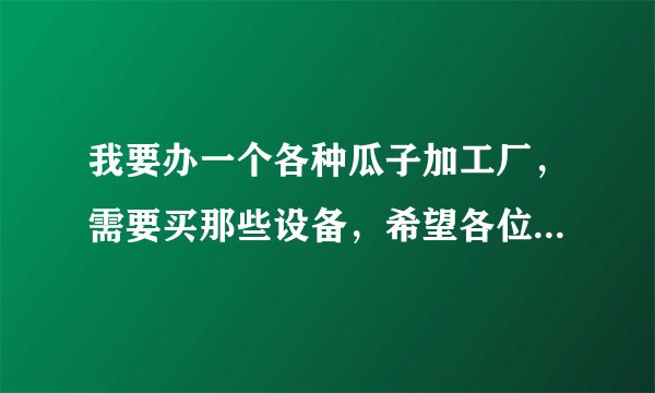 我要办一个各种瓜子加工厂，需要买那些设备，希望各位前辈能够给我介绍一下