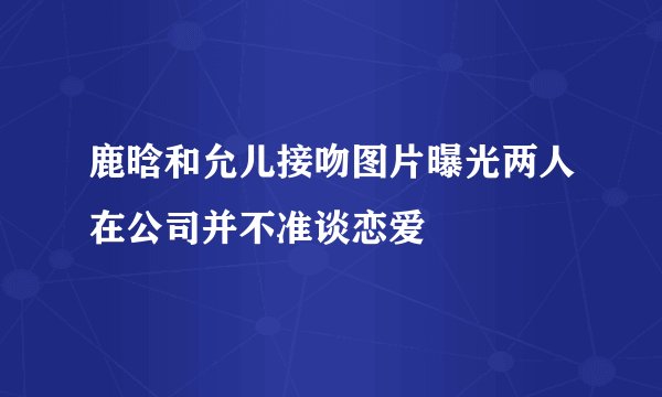 鹿晗和允儿接吻图片曝光两人在公司并不准谈恋爱