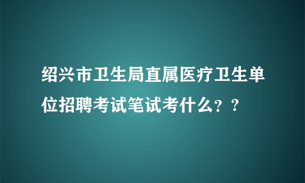绍兴市卫生局直属医疗卫生单位招聘考试笔试考什么？?