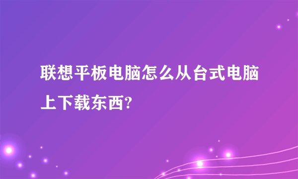 联想平板电脑怎么从台式电脑上下载东西?