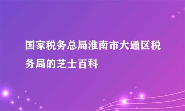 国家税务总局淮南市大通区税务局的芝士百科