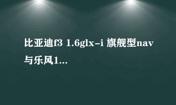 比亚迪f3 1.6glx-i 旗舰型nav与乐风1.4l 比较那个好 就是8W 左右的吧