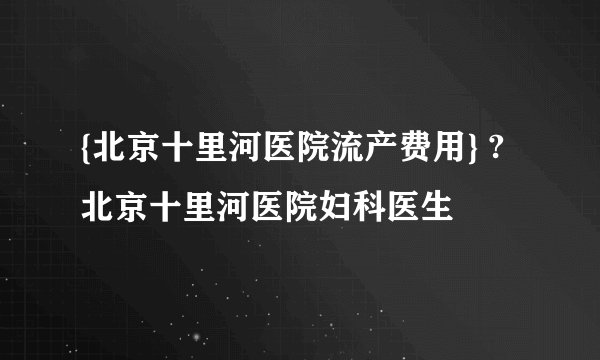 {北京十里河医院流产费用} ?北京十里河医院妇科医生