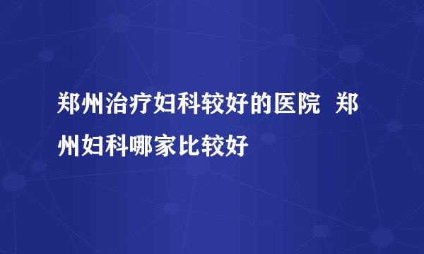 郑州治疗妇科较好的医院  郑州妇科哪家比较好