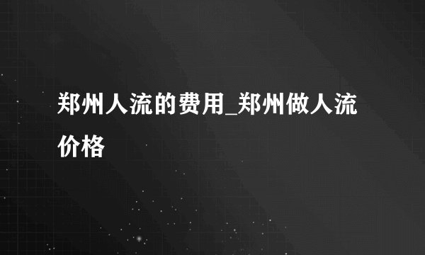 郑州人流的费用_郑州做人流价格