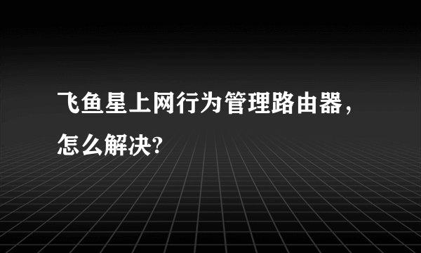 飞鱼星上网行为管理路由器，怎么解决?