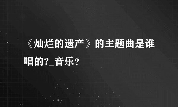 《灿烂的遗产》的主题曲是谁唱的?_音乐？