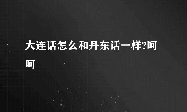 大连话怎么和丹东话一样?呵呵