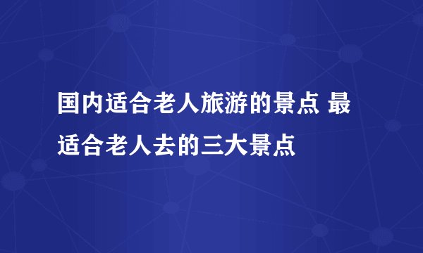 国内适合老人旅游的景点 最适合老人去的三大景点