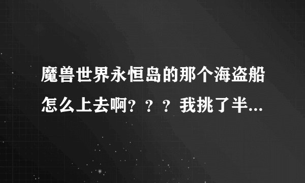 魔兽世界永恒岛的那个海盗船怎么上去啊？？？我挑了半天也是上不去，那旁边有个梯子 爬也爬不上去，急人