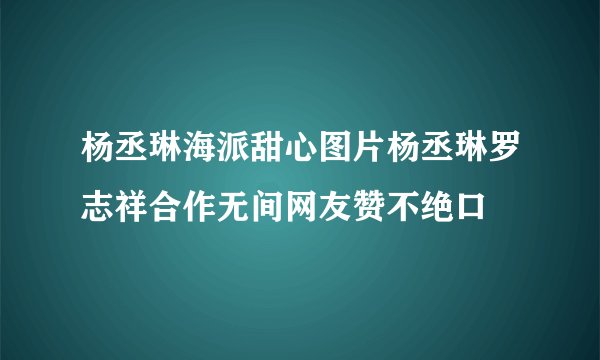 杨丞琳海派甜心图片杨丞琳罗志祥合作无间网友赞不绝口