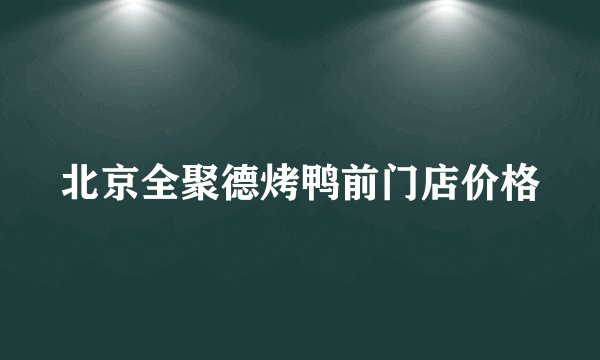 北京全聚德烤鸭前门店价格